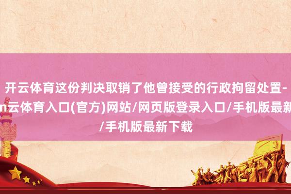 开云体育这份判决取销了他曾接受的行政拘留处置-开yun云体育入口(官方)网站/网页版登录入口/手机版最新下载