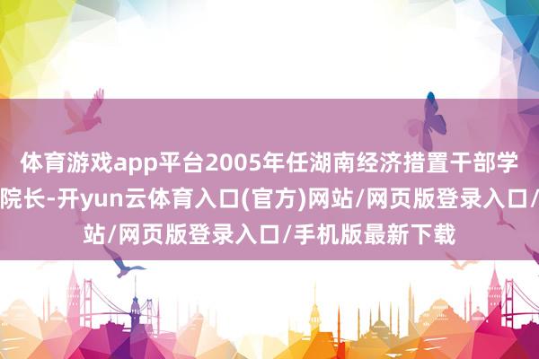 体育游戏app平台2005年任湖南经济措置干部学院党委委员、副院长-开yun云体育入口(官方)网站/网页版登录入口/手机版最新下载