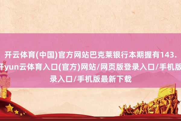 开云体育(中国)官方网站巴克莱银行本期握有143.77万股-开yun云体育入口(官方)网站/网页版登录入口/手机版最新下载