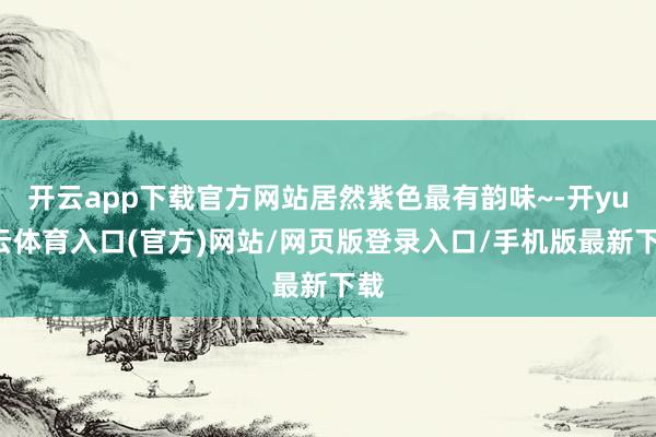 开云app下载官方网站居然紫色最有韵味~-开yun云体育入口(官方)网站/网页版登录入口/手机版最新下载