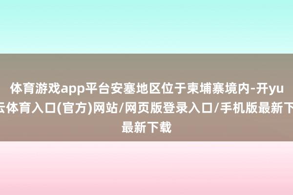 体育游戏app平台安塞地区位于柬埔寨境内-开yun云体育入口(官方)网站/网页版登录入口/手机版最新下载