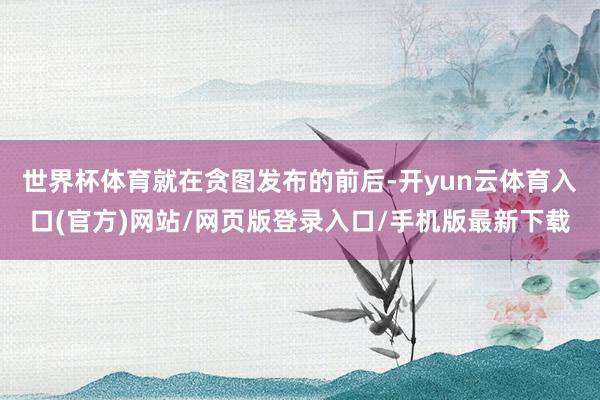 世界杯体育　　就在贪图发布的前后-开yun云体育入口(官方)网站/网页版登录入口/手机版最新下载