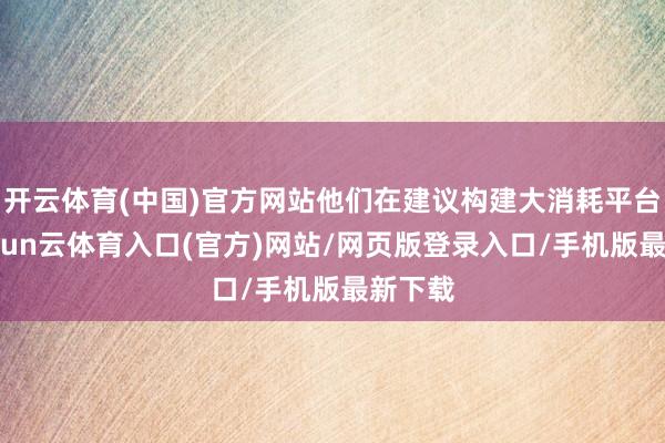 开云体育(中国)官方网站他们在建议构建大消耗平台后-开yun云体育入口(官方)网站/网页版登录入口/手机版最新下载