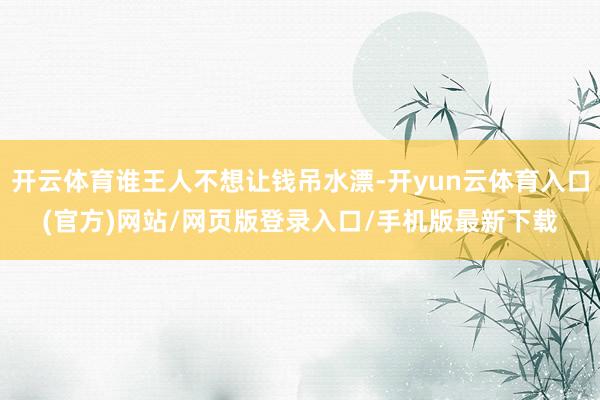 开云体育谁王人不想让钱吊水漂-开yun云体育入口(官方)网站/网页版登录入口/手机版最新下载