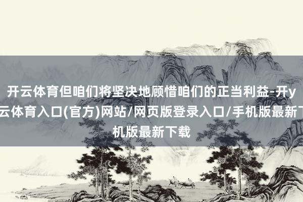 开云体育但咱们将坚决地顾惜咱们的正当利益-开yun云体育入口(官方)网站/网页版登录入口/手机版最新下载