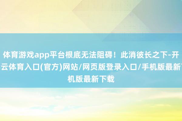 体育游戏app平台根底无法阻碍！此消彼长之下-开yun云体育入口(官方)网站/网页版登录入口/手机版最新下载
