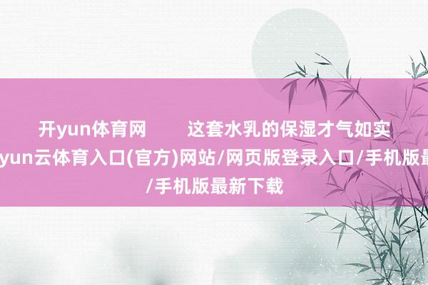 开yun体育网 这套水乳的保湿才气如实可以-开yun云体育入口(官方)网站/网页版登录入口/手机版最新下载