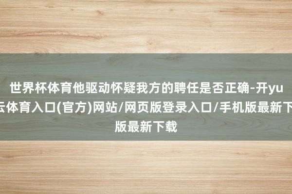 世界杯体育他驱动怀疑我方的聘任是否正确-开yun云体育入口(官方)网站/网页版登录入口/手机版最新下载