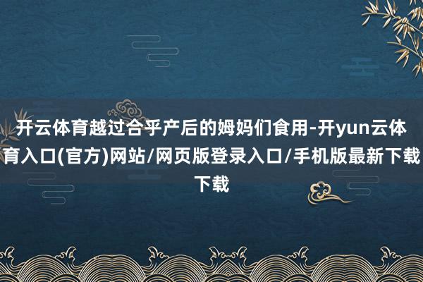 开云体育越过合乎产后的姆妈们食用-开yun云体育入口(官方)网站/网页版登录入口/手机版最新下载