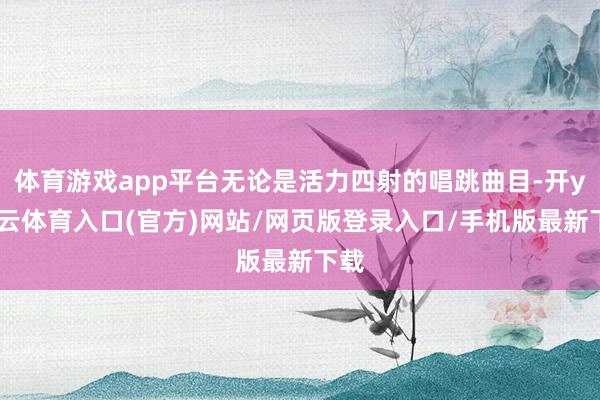 体育游戏app平台无论是活力四射的唱跳曲目-开yun云体育入口(官方)网站/网页版登录入口/手机版最新下载