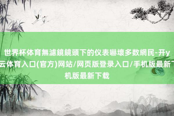 世界杯体育無濾鏡鏡頭下的仪表嚇壞多数網民-开yun云体育入口(官方)网站/网页版登录入口/手机版最新下载