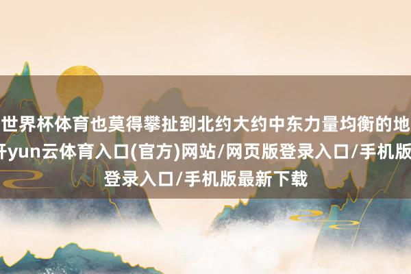 世界杯体育也莫得攀扯到北约大约中东力量均衡的地缘杠杆-开yun云体育入口(官方)网站/网页版登录入口/手机版最新下载