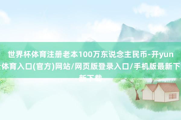 世界杯体育注册老本100万东说念主民币-开yun云体育入口(官方)网站/网页版登录入口/手机版最新下载