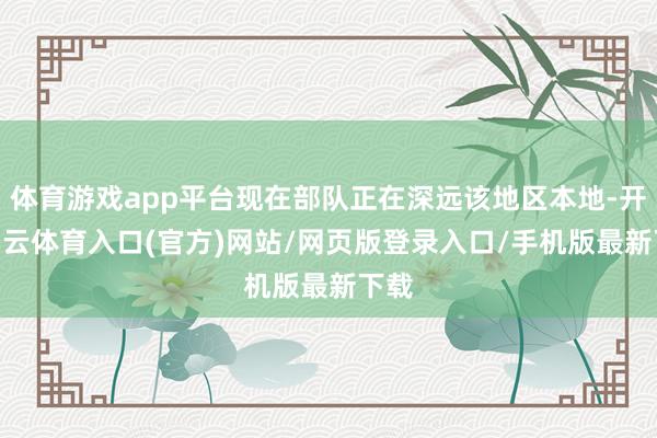 体育游戏app平台现在部队正在深远该地区本地-开yun云体育入口(官方)网站/网页版登录入口/手机版最新下载