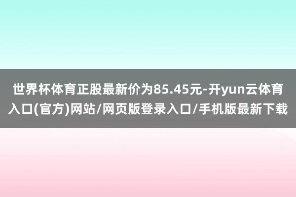 世界杯体育正股最新价为85.45元-开yun云体育入口(官方)网站/网页版登录入口/手机版最新下载