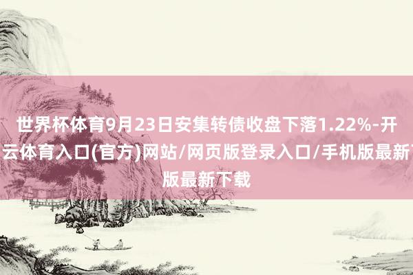 世界杯体育9月23日安集转债收盘下落1.22%-开yun云体育入口(官方)网站/网页版登录入口/手机版最新下载