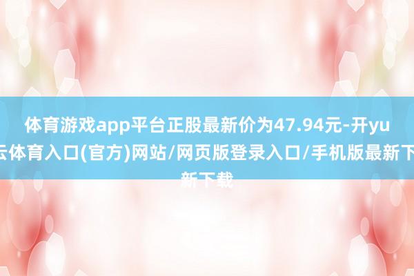 体育游戏app平台正股最新价为47.94元-开yun云体育入口(官方)网站/网页版登录入口/手机版最新下载