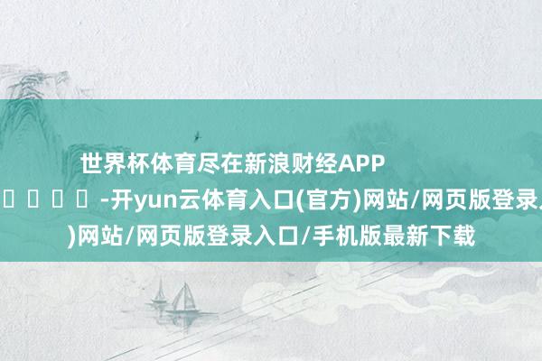 世界杯体育尽在新浪财经APP            													-开yun云体育入口(官方)网站/网页版登录入口/手机版最新下载