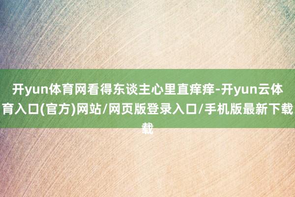 开yun体育网看得东谈主心里直痒痒-开yun云体育入口(官方)网站/网页版登录入口/手机版最新下载
