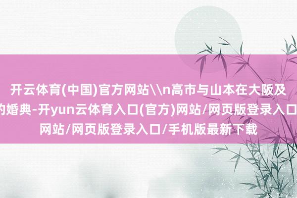 开云体育(中国)官方网站\n高市与山本在大阪及东京举行了广阔的婚典-开yun云体育入口(官方)网站/网页版登录入口/手机版最新下载