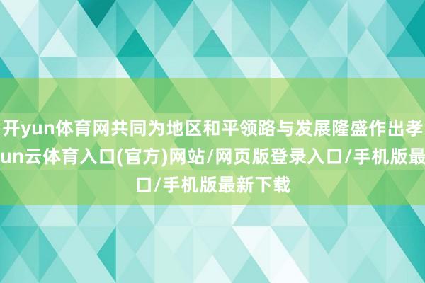 开yun体育网共同为地区和平领路与发展隆盛作出孝敬-开yun云体育入口(官方)网站/网页版登录入口/手机版最新下载