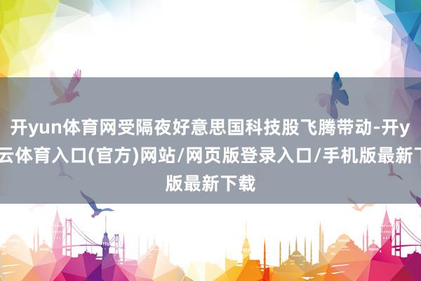 开yun体育网受隔夜好意思国科技股飞腾带动-开yun云体育入口(官方)网站/网页版登录入口/手机版最新下载