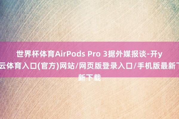 世界杯体育AirPods Pro 3据外媒报谈-开yun云体育入口(官方)网站/网页版登录入口/手机版最新下载