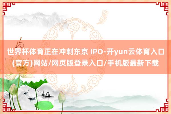 世界杯体育正在冲刺东京 IPO-开yun云体育入口(官方)网站/网页版登录入口/手机版最新下载