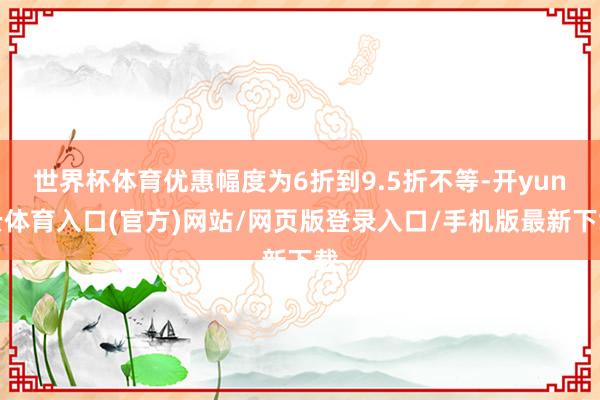 世界杯体育优惠幅度为6折到9.5折不等-开yun云体育入口(官方)网站/网页版登录入口/手机版最新下载
