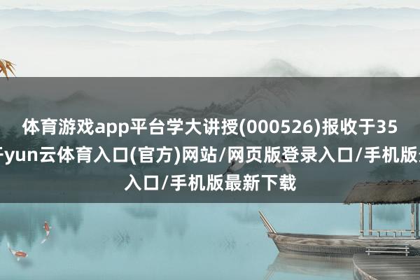 体育游戏app平台学大讲授(000526)报收于35.14元-开yun云体育入口(官方)网站/网页版登录入口/手机版最新下载