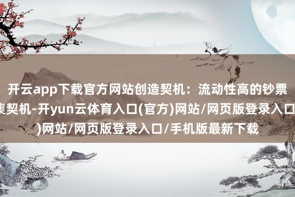 开云app下载官方网站创造契机:流动性高的钞票不错快速收拢市集契机-开yun云体育入口(官方)网站/网页版登录入口/手机版最新下载