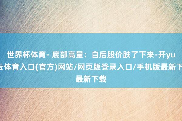 世界杯体育- 底部高量:自后股价跌了下来-开yun云体育入口(官方)网站/网页版登录入口/手机版最新下载