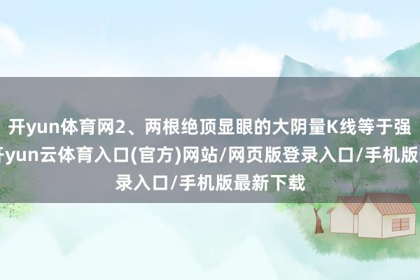开yun体育网2、两根绝顶显眼的大阴量K线等于强大K线-开yun云体育入口(官方)网站/网页版登录入口/手机版最新下载