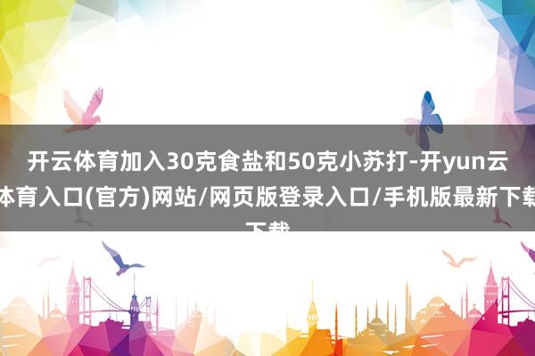 开云体育加入30克食盐和50克小苏打-开yun云体育入口(官方)网站/网页版登录入口/手机版最新下载