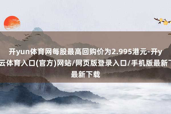 开yun体育网每股最高回购价为2.995港元-开yun云体育入口(官方)网站/网页版登录入口/手机版最新下载