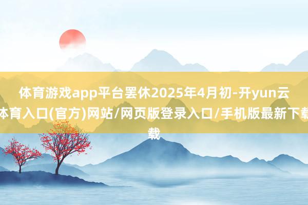 体育游戏app平台罢休2025年4月初-开yun云体育入口(官方)网站/网页版登录入口/手机版最新下载