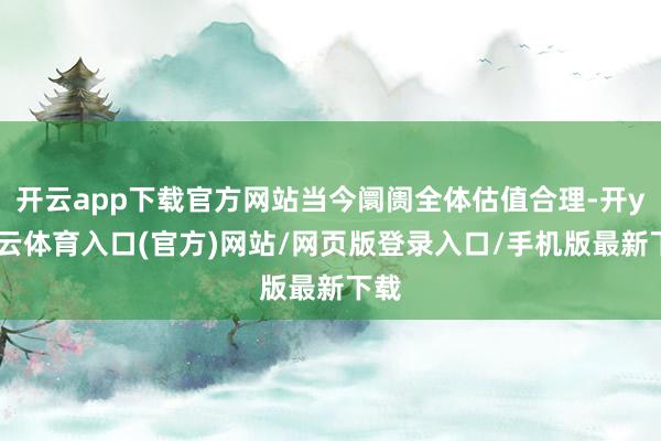 开云app下载官方网站当今阛阓全体估值合理-开yun云体育入口(官方)网站/网页版登录入口/手机版最新下载