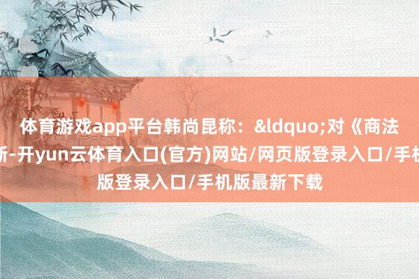 体育游戏app平台韩尚昆称：&ldquo;对《商法》进行的创新-开yun云体育入口(官方)网站/网页版登录入口/手机版最新下载