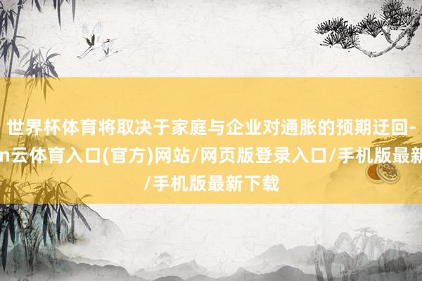 世界杯体育将取决于家庭与企业对通胀的预期迂回-开yun云体育入口(官方)网站/网页版登录入口/手机版最新下载
