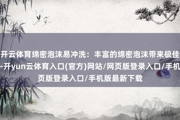 开云体育绵密泡沫易冲洗：丰富的绵密泡沫带来极佳的洁净驱逐-开yun云体育入口(官方)网站/网页版登录入口/手机版最新下载
