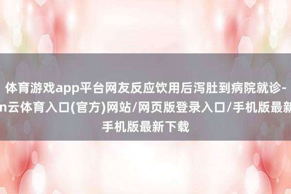 体育游戏app平台网友反应饮用后泻肚到病院就诊-开yun云体育入口(官方)网站/网页版登录入口/手机版最新下载