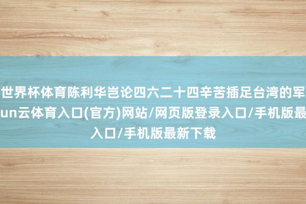 世界杯体育陈利华岂论四六二十四辛苦插足台湾的军校-开yun云体育入口(官方)网站/网页版登录入口/手机版最新下载