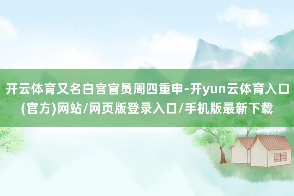 开云体育又名白宫官员周四重申-开yun云体育入口(官方)网站/网页版登录入口/手机版最新下载
