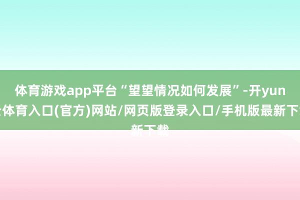 体育游戏app平台“望望情况如何发展”-开yun云体育入口(官方)网站/网页版登录入口/手机版最新下载