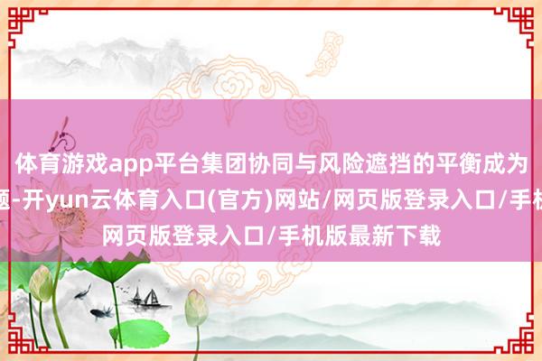 体育游戏app平台集团协同与风险遮挡的平衡成为行业中枢命题-开yun云体育入口(官方)网站/网页版登录入口/手机版最新下载