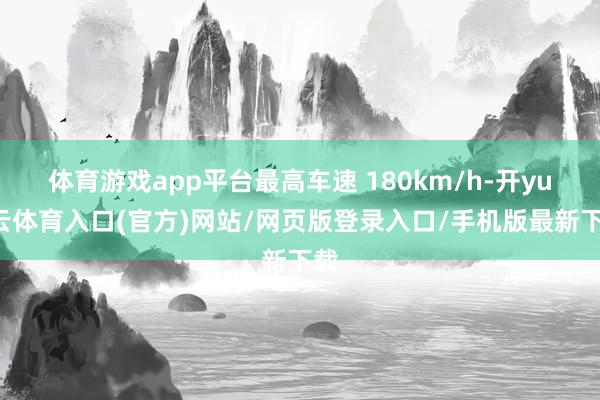体育游戏app平台最高车速 180km/h-开yun云体育入口(官方)网站/网页版登录入口/手机版最新下载