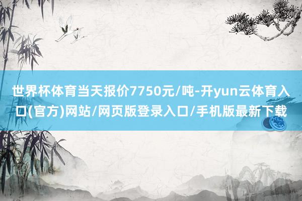 世界杯体育当天报价7750元/吨-开yun云体育入口(官方)网站/网页版登录入口/手机版最新下载
