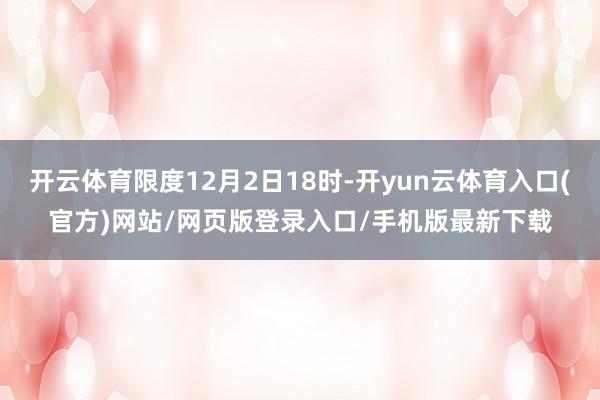 开云体育限度12月2日18时-开yun云体育入口(官方)网站/网页版登录入口/手机版最新下载