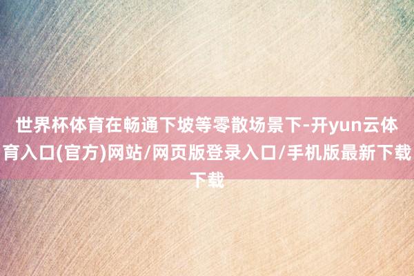 世界杯体育在畅通下坡等零散场景下-开yun云体育入口(官方)网站/网页版登录入口/手机版最新下载