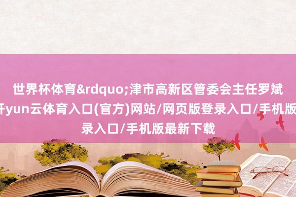 世界杯体育&rdquo;津市高新区管委会主任罗斌的评价-开yun云体育入口(官方)网站/网页版登录入口/手机版最新下载